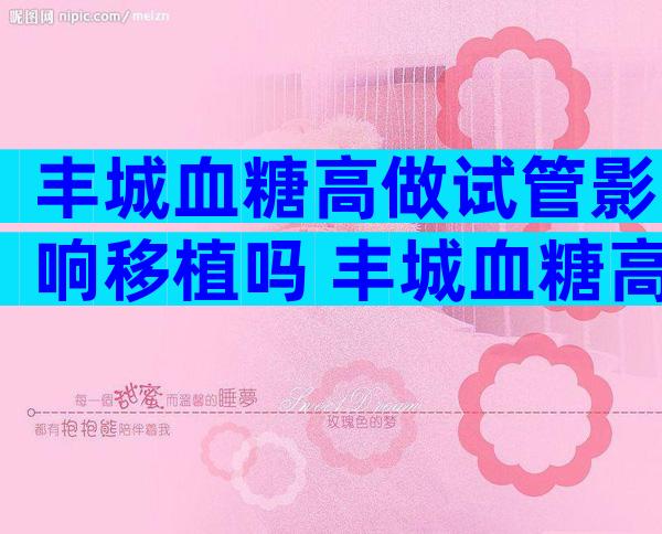 丰城血糖高做试管影响移植吗 丰城血糖高做试管怎么降糖